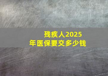 残疾人2025年医保要交多少钱