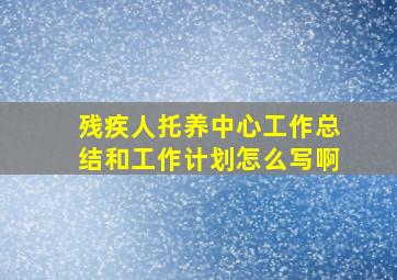 残疾人托养中心工作总结和工作计划怎么写啊