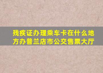 残疾证办理乘车卡在什么地方办普兰店市公交售票大厅