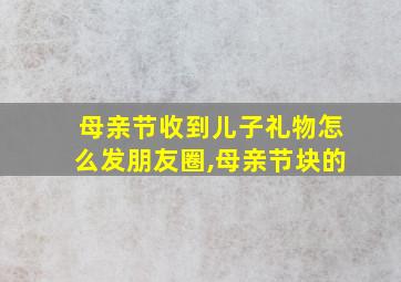 母亲节收到儿子礼物怎么发朋友圈,母亲节块的