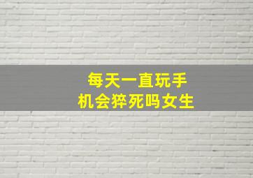 每天一直玩手机会猝死吗女生