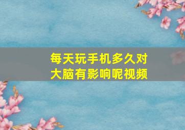 每天玩手机多久对大脑有影响呢视频