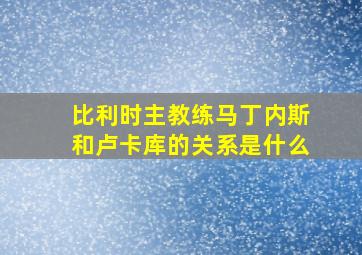 比利时主教练马丁内斯和卢卡库的关系是什么