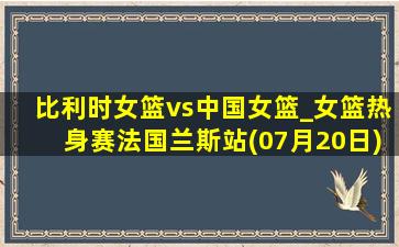 比利时女篮vs中国女篮_女篮热身赛法国兰斯站(07月20日)全场录像