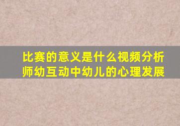 比赛的意义是什么视频分析师幼互动中幼儿的心理发展