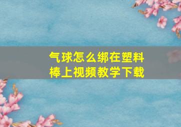 气球怎么绑在塑料棒上视频教学下载