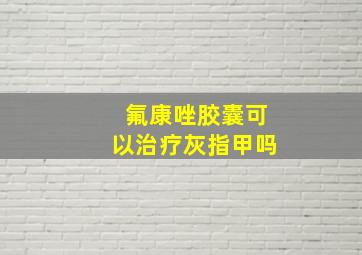 氟康唑胶囊可以治疗灰指甲吗