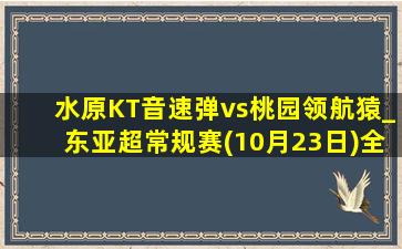 水原KT音速弹vs桃园领航猿_东亚超常规赛(10月23日)全场录像