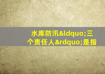 水库防汛“三个责任人”是指