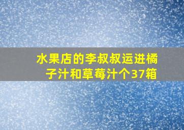 水果店的李叔叔运进橘子汁和草莓汁个37箱