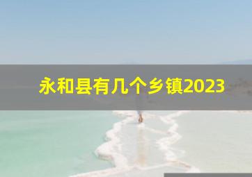 永和县有几个乡镇2023