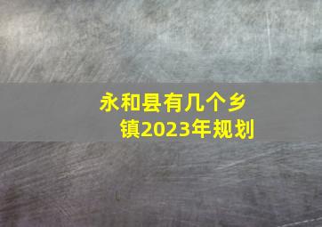 永和县有几个乡镇2023年规划