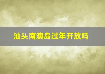 汕头南澳岛过年开放吗