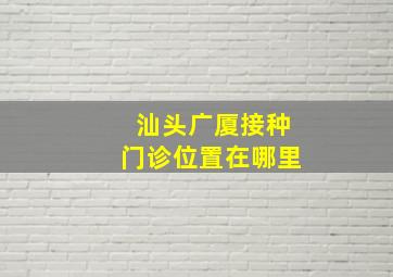 汕头广厦接种门诊位置在哪里