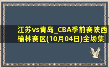 江苏vs青岛_CBA季前赛陕西榆林赛区(10月04日)全场集锦