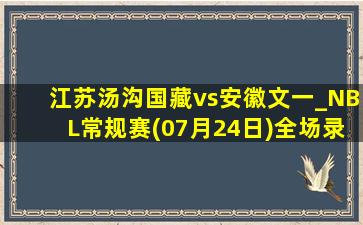 江苏汤沟国藏vs安徽文一_NBL常规赛(07月24日)全场录像