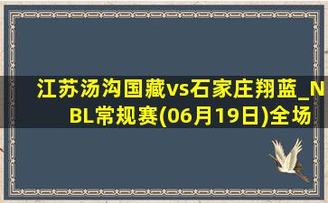 江苏汤沟国藏vs石家庄翔蓝_NBL常规赛(06月19日)全场录像