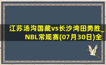 江苏汤沟国藏vs长沙湾田勇胜_NBL常规赛(07月30日)全场录像