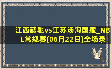 江西赣驰vs江苏汤沟国藏_NBL常规赛(06月22日)全场录像