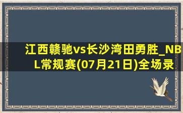 江西赣驰vs长沙湾田勇胜_NBL常规赛(07月21日)全场录像