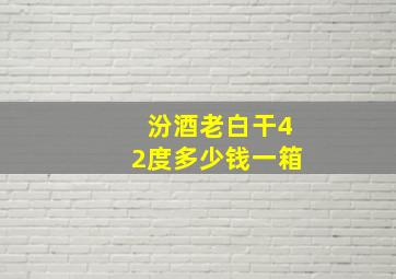 汾酒老白干42度多少钱一箱