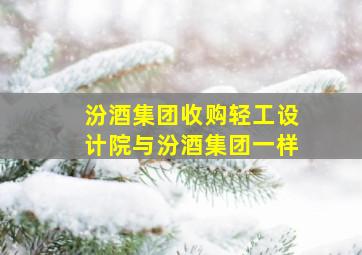 汾酒集团收购轻工设计院与汾酒集团一样