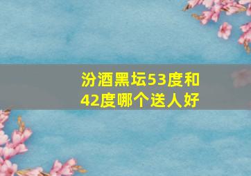 汾酒黑坛53度和42度哪个送人好