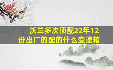 沃兰多次顶配22年12份出厂的配的什么变速箱