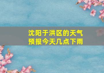 沈阳于洪区的天气预报今天几点下雨