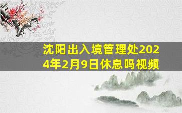 沈阳出入境管理处2024年2月9日休息吗视频