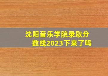 沈阳音乐学院录取分数线2023下来了吗