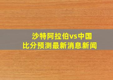 沙特阿拉伯vs中国比分预测最新消息新闻