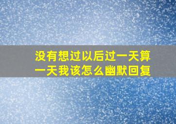 没有想过以后过一天算一天我该怎么幽默回复