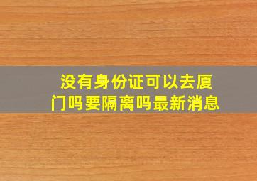 没有身份证可以去厦门吗要隔离吗最新消息