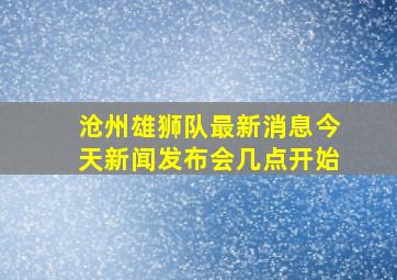 沧州雄狮队最新消息今天新闻发布会几点开始