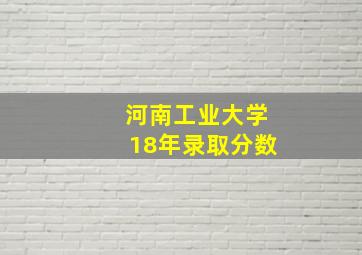 河南工业大学18年录取分数