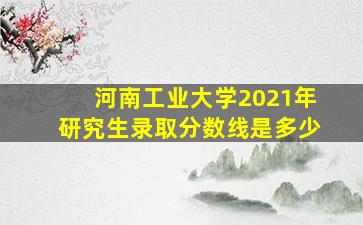 河南工业大学2021年研究生录取分数线是多少