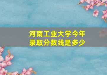 河南工业大学今年录取分数线是多少