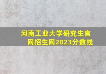 河南工业大学研究生官网招生网2023分数线