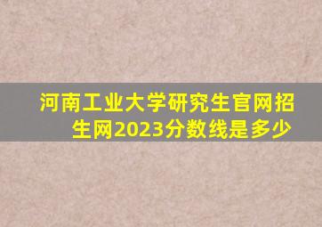 河南工业大学研究生官网招生网2023分数线是多少