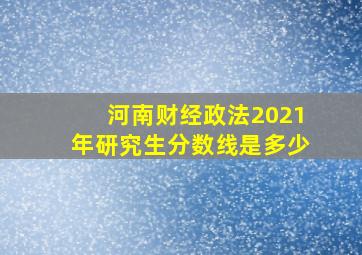 河南财经政法2021年研究生分数线是多少