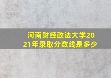 河南财经政法大学2021年录取分数线是多少