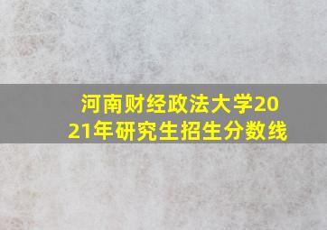 河南财经政法大学2021年研究生招生分数线