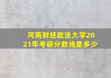 河南财经政法大学2021年考研分数线是多少