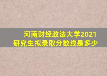 河南财经政法大学2021研究生拟录取分数线是多少