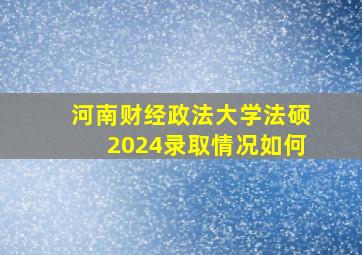 河南财经政法大学法硕2024录取情况如何