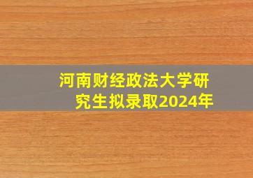 河南财经政法大学研究生拟录取2024年