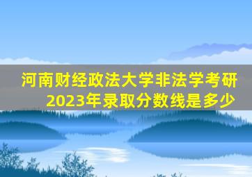 河南财经政法大学非法学考研2023年录取分数线是多少