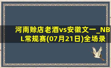 河南赊店老酒vs安徽文一_NBL常规赛(07月21日)全场录像