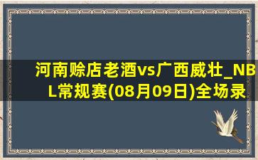 河南赊店老酒vs广西威壮_NBL常规赛(08月09日)全场录像